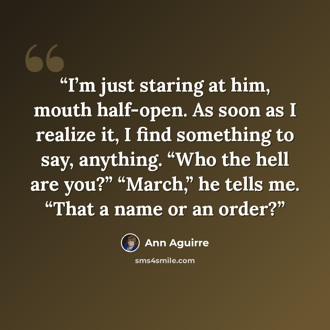 “I’m just staring at him, mouth half-open. As soon as I realize it, I find something to say, anything. “Who the hell are you?” “March,” he tells me. “That a name or an order?” quote by Ann Aguirre