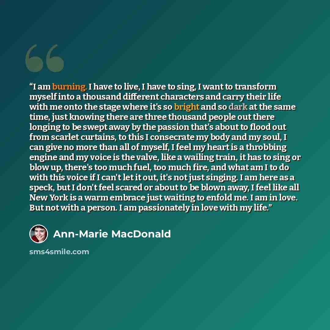 “I am burning. I have to live, I have to sing, I want to transform myself into a thousand different characters and carry their life with me onto the stage where it's so bright and so dark at the same time, just knowing there are three thousand people out there longing to be swept away by the…” quote by Ann-Marie MacDonald