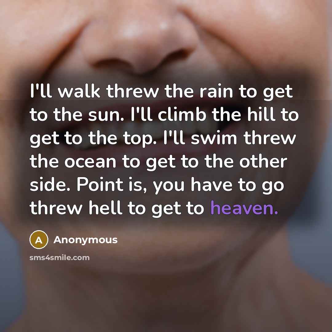 “I'll walk threw the rain to get to the sun. I'll climb the hill to get to the top. I'll swim threw the ocean to get to the other side. Point is, you have to go threw hell to get to heaven.” quote by Anonymous