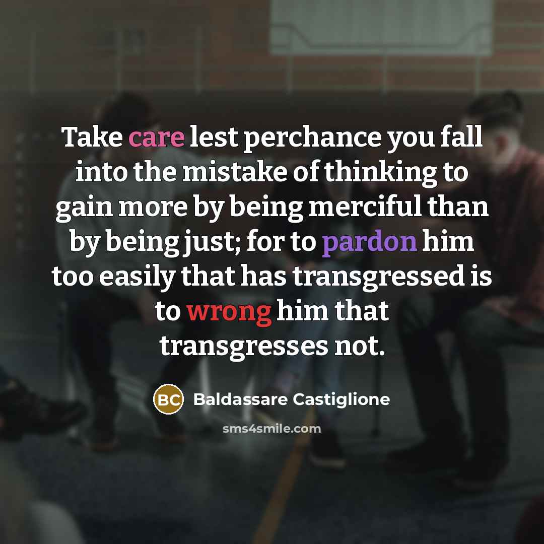 “Take care lest perchance you fall into the mistake of thinking to gain more by being merciful than by being just; for to pardon him too easily that has transgressed is to wrong him that transgresses not.” quote by Baldassare Castiglione