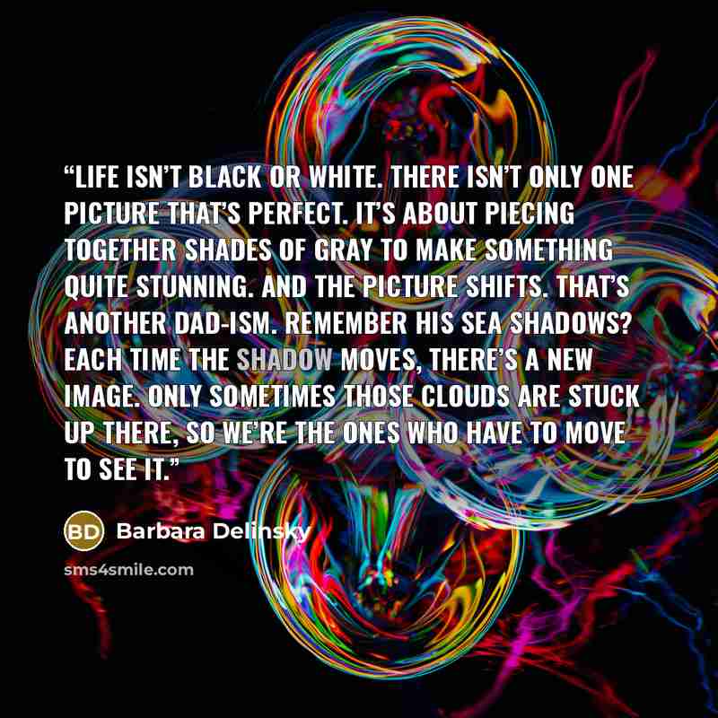“life isn’t black or white. There isn’t only one picture that’s perfect. It’s about piecing together shades of gray to make something quite stunning. And the picture shifts. That’s another Dad-ism. Remember his sea shadows? Each time the shadow moves, there’s a new image. Only sometimes those…” quote by Barbara Delinsky