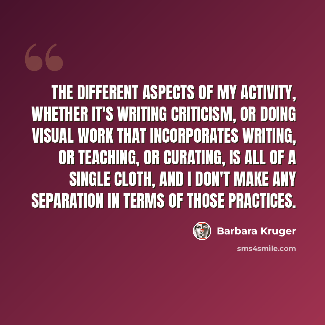 “The different aspects of my activity, whether it's writing criticism, or doing visual work that incorporates writing, or teaching, or curating, is all of a single cloth, and I don't make any separation in terms of those practices.” quote by Barbara Kruger