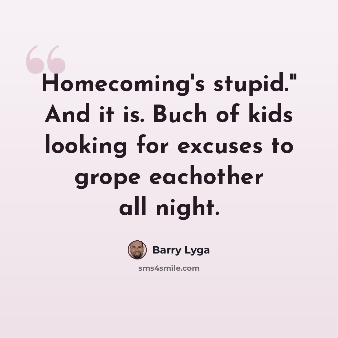 “Homecoming's stupid." And it is. Buch of kids looking for excuses to grope eachother all night.” quote by Barry Lyga
