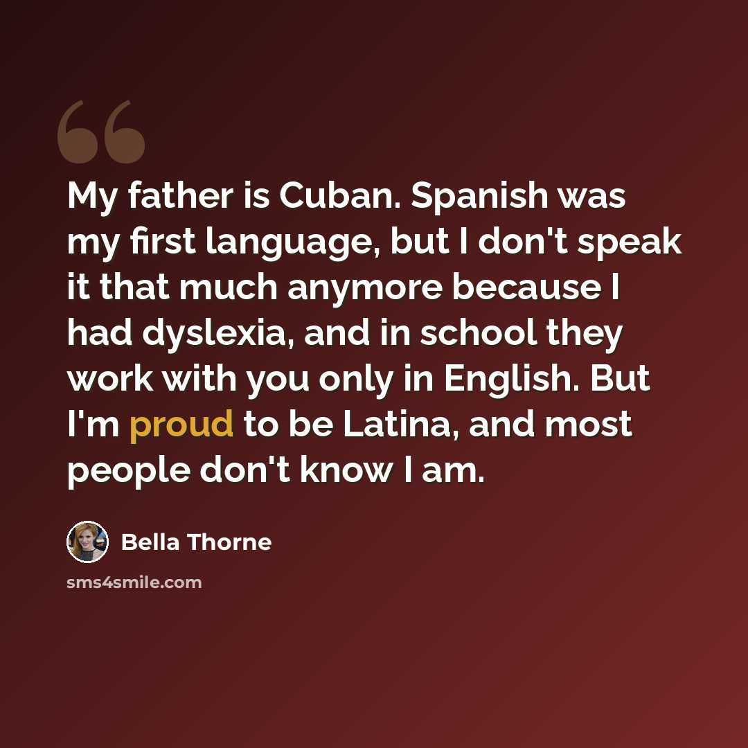 “My father is Cuban. Spanish was my first language, but I don't speak it that much anymore because I had dyslexia, and in school they work with you only in English. But I'm proud to be Latina, and most people don't know I am.” quote by Bella Thorne