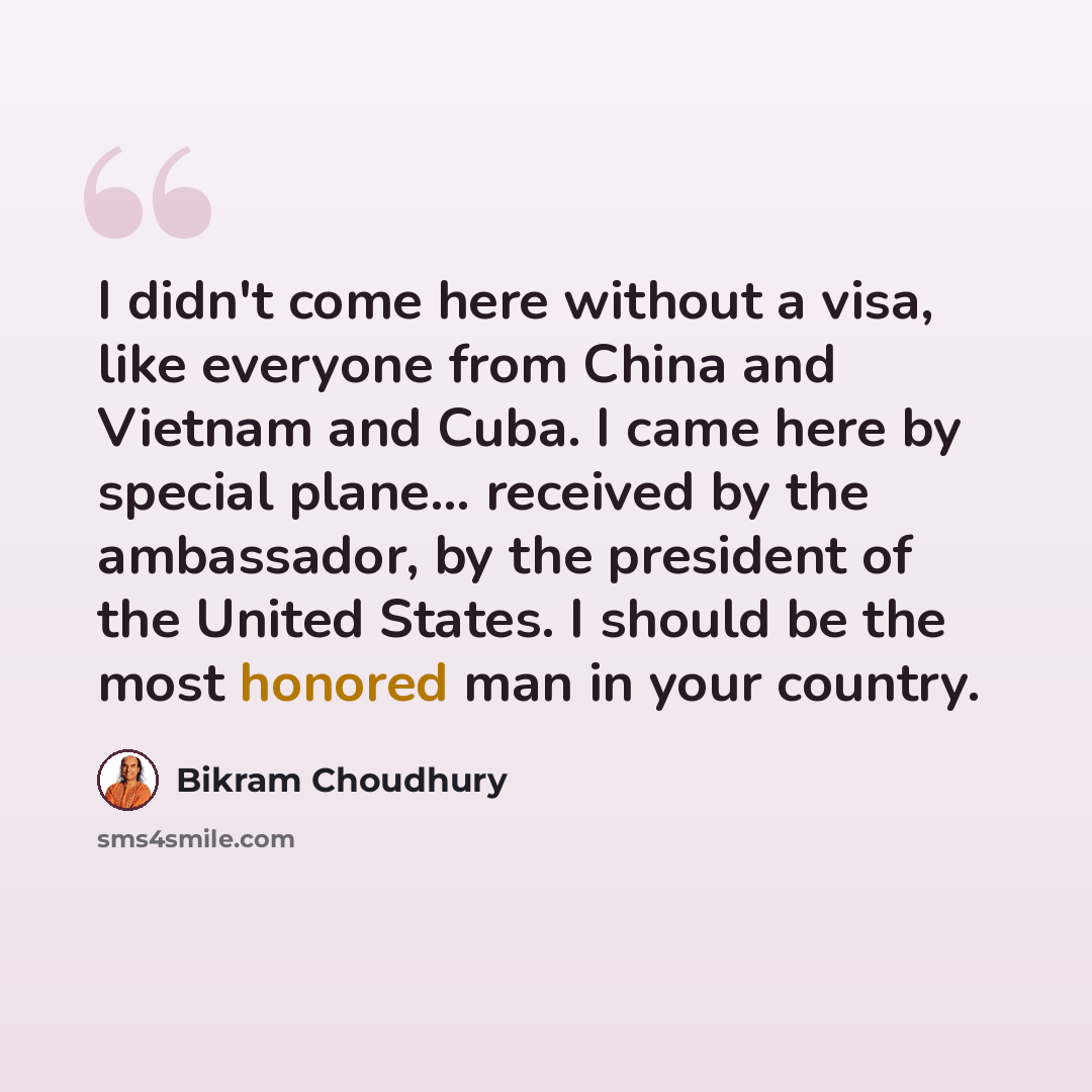 “I didn't come here without a visa, like everyone from China and Vietnam and Cuba. I came here by special plane... received by the ambassador, by the president of the United States. I should be the most honored man in your country.” quote by Bikram Choudhury
