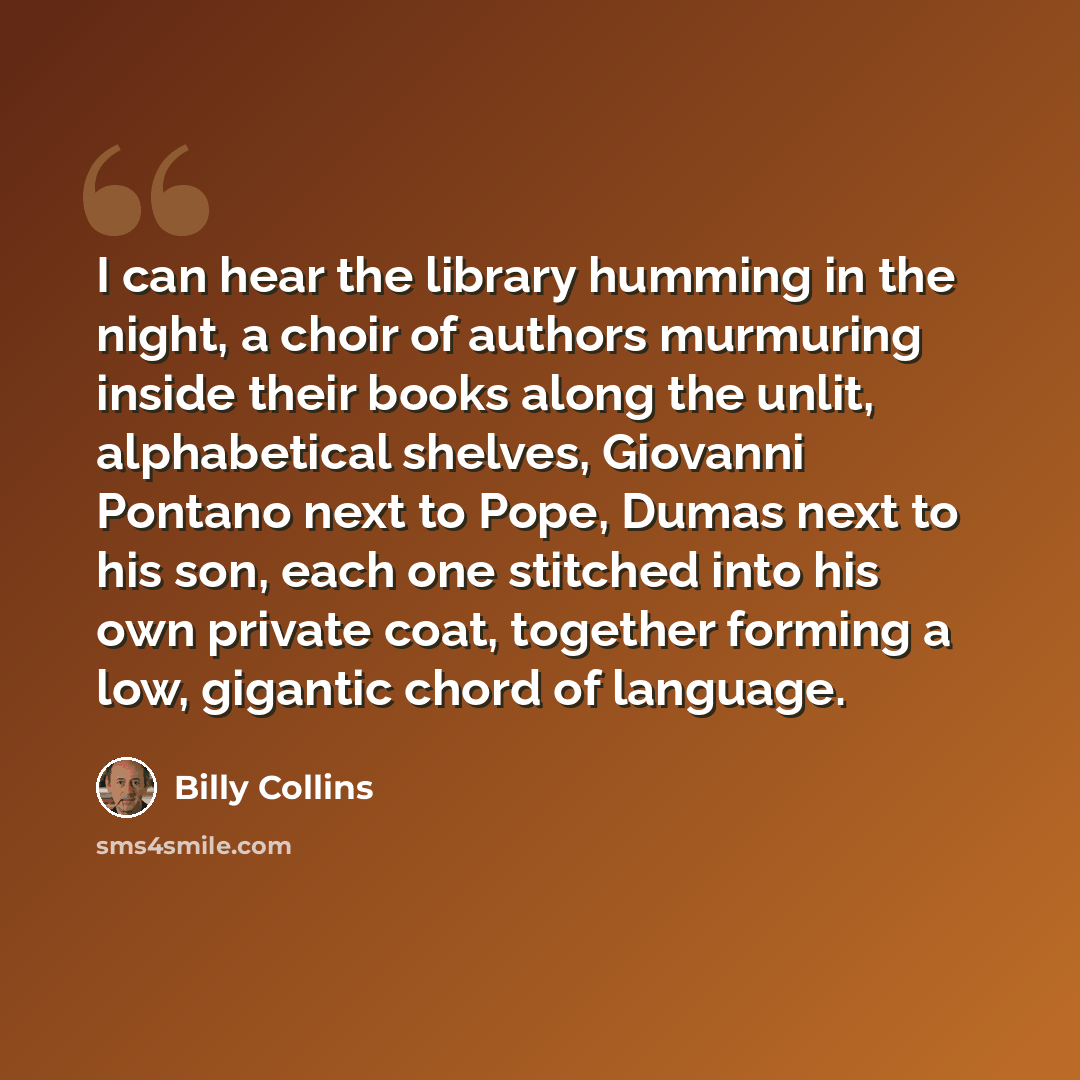 “I can hear the library humming in the night, a choir of authors murmuring inside their books along the unlit, alphabetical shelves, Giovanni Pontano next to Pope, Dumas next to his son, each one stitched into his own private coat, together forming a low, gigantic chord of language.” quote by Billy Collins