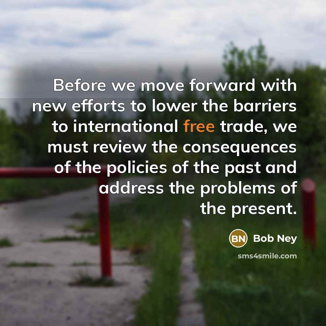 “Before we move forward with new efforts to lower the barriers to international free trade, we must review the consequences of the policies of the past and address the problems of the present.” quote by Bob Ney
