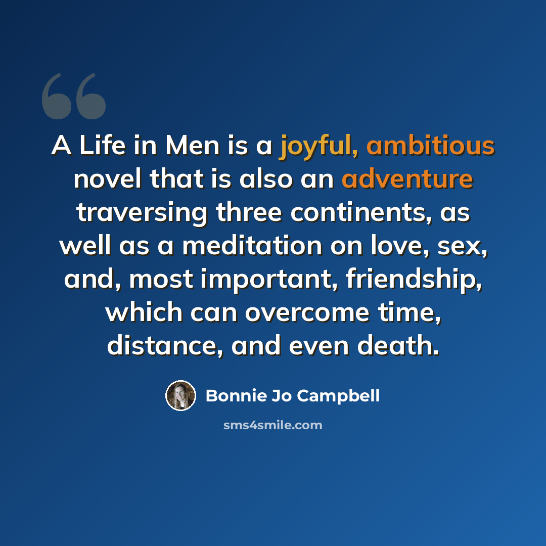 “A Life in Men is a joyful, ambitious novel that is also an adventure traversing three continents, as well as a meditation on love, sex, and, most important, friendship, which can overcome time, distance, and even death.” quote by Bonnie Jo Campbell