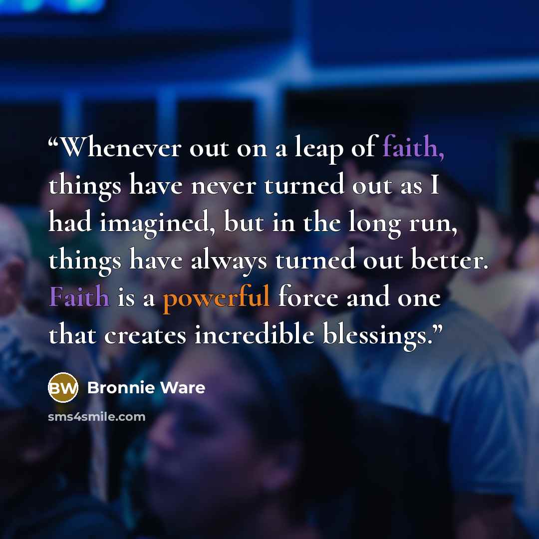 “Whenever out on a leap of faith, things have never turned out as I had imagined, but in the long run, things have always turned out better. Faith is a powerful force and one that creates incredible blessings.” quote by Bronnie Ware