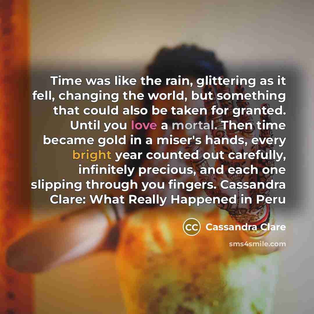 “Time was like the rain, glittering as it fell, changing the world, but something that could also be taken for granted. Until you love a mortal. Then time became gold in a miser's hands, every bright year counted out carefully, infinitely precious, and each one slipping through you fingers…” quote by Cassandra Clare