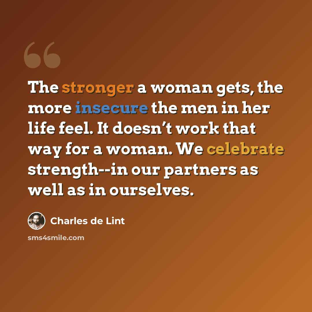 “The stronger a woman gets, the more insecure the men in her life feel. It doesn’t work that way for a woman. We celebrate strength--in our partners as well as in ourselves.” quote by Charles de Lint