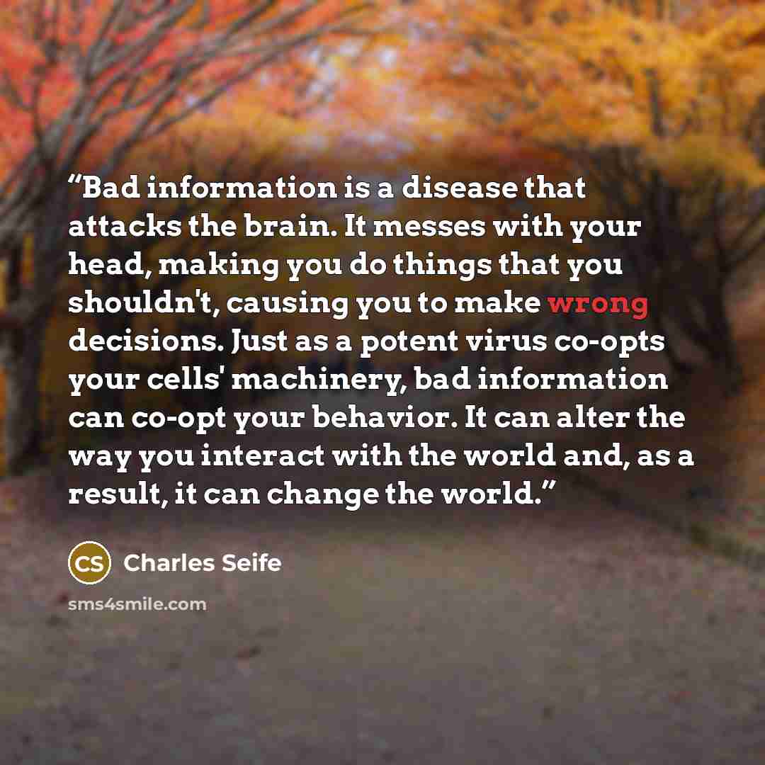 “Bad information is a disease that attacks the brain. It messes with your head, making you do things that you shouldn't, causing you to make wrong decisions. Just as a potent virus co-opts your cells' machinery, bad information can co-opt your behavior. It can alter the way you interact with the…” quote by Charles Seife