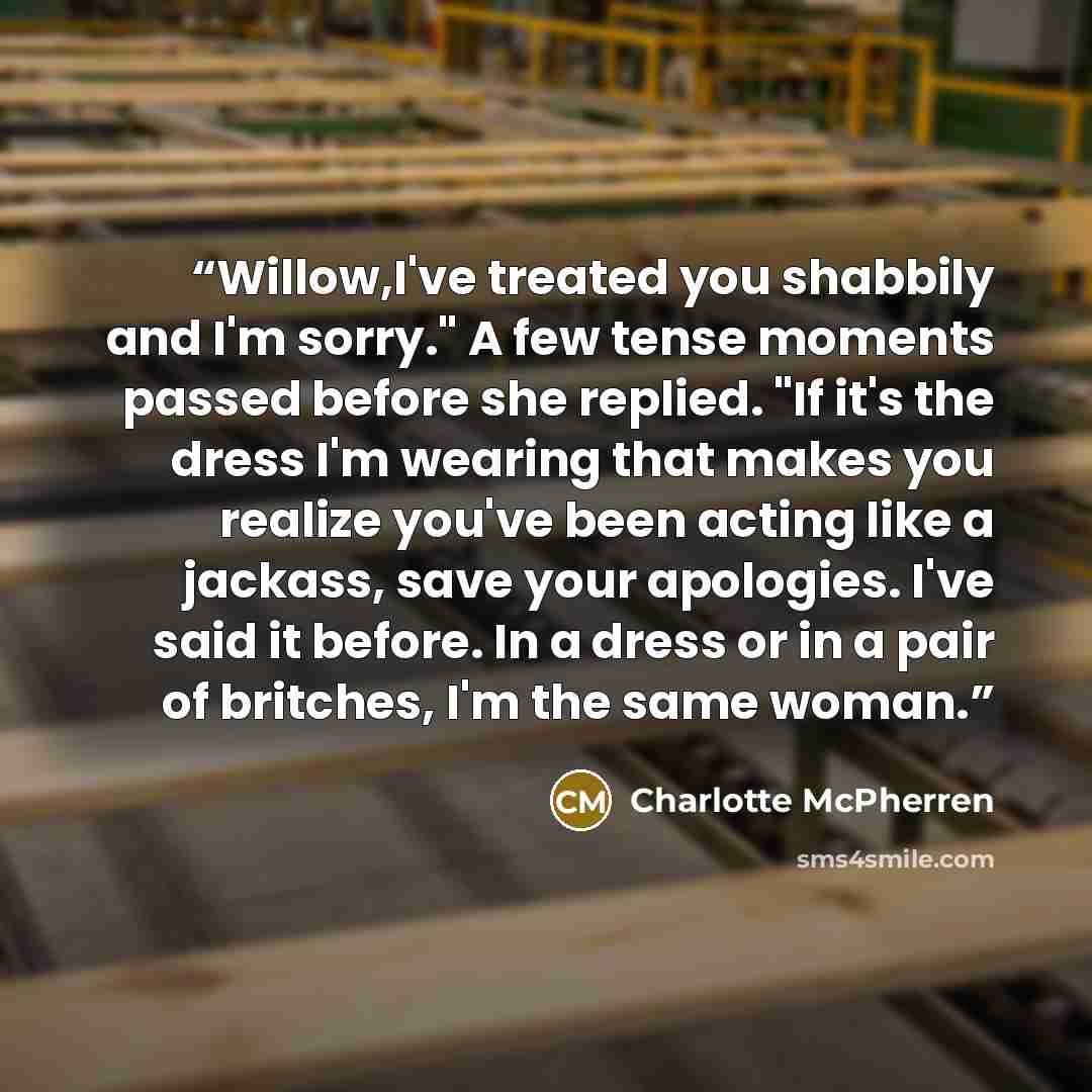 “Willow,I've treated you shabbily and I'm sorry." A few tense moments passed before she replied. "If it's the dress I'm wearing that makes you realize you've been acting like a jackass, save your apologies. I've said it before. In a dress or in a pair of britches, I'm the same woman.” quote by Charlotte McPherren