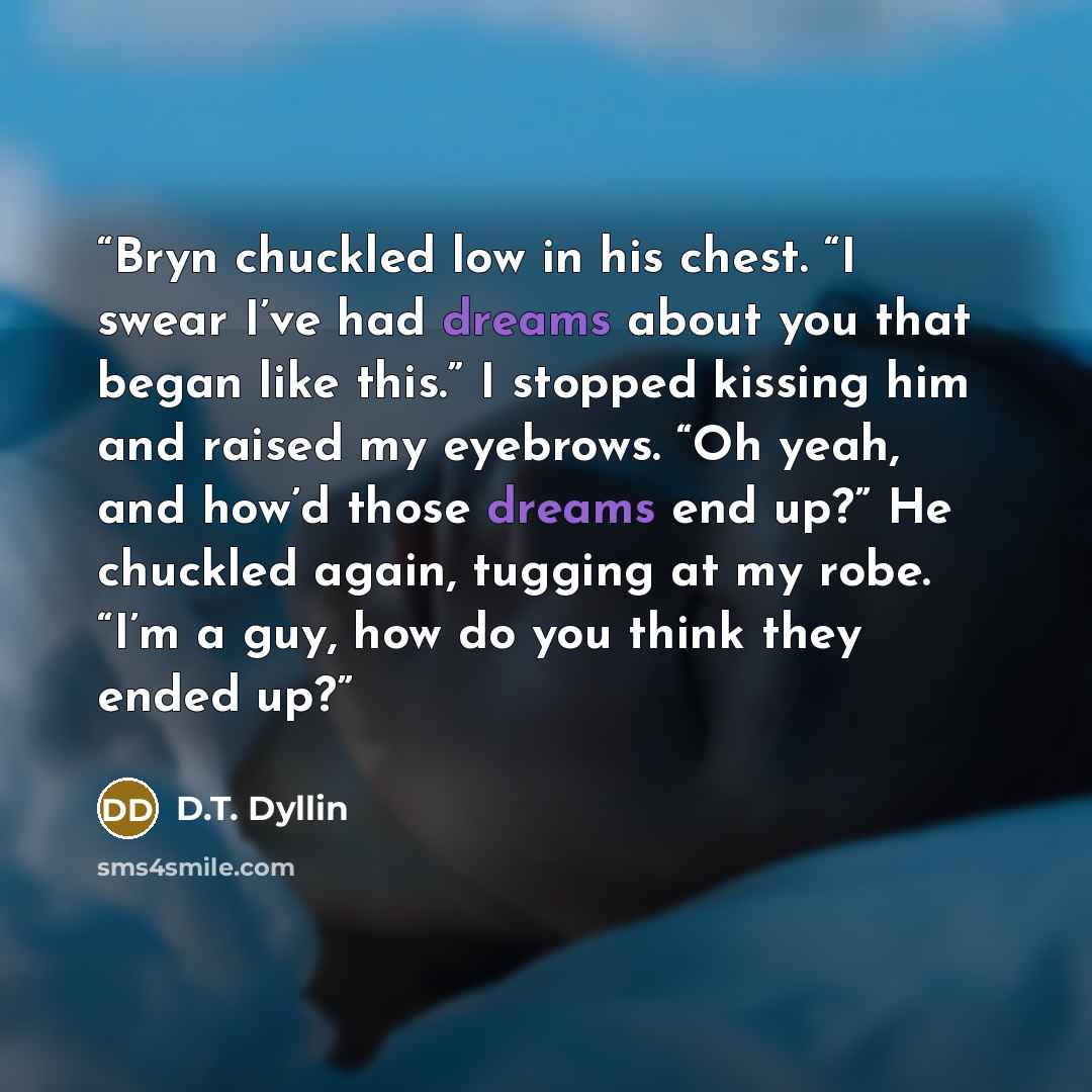 “Bryn chuckled low in his chest. “I swear I’ve had dreams about you that began like this.” I stopped kissing him and raised my eyebrows. “Oh yeah, and how’d those dreams end up?” He chuckled again, tugging at my robe. “I’m a guy, how do you think they ended up?” quote by D.T. Dyllin