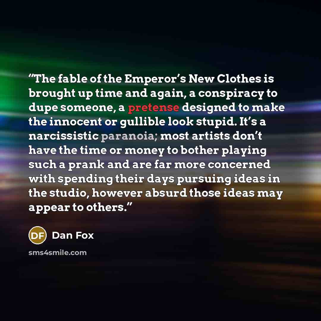 “The fable of the Emperor’s New Clothes is brought up time and again, a conspiracy to dupe someone, a pretense designed to make the innocent or gullible look stupid. It’s a narcissistic paranoia; most artists don’t have the time or money to bother playing such a prank and are far more concerned…” quote by Dan Fox