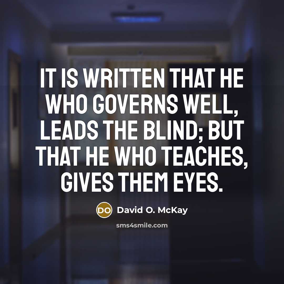 “It is written that he who governs well, leads the blind; But that he who teaches, gives them eyes.” quote by David O. McKay
