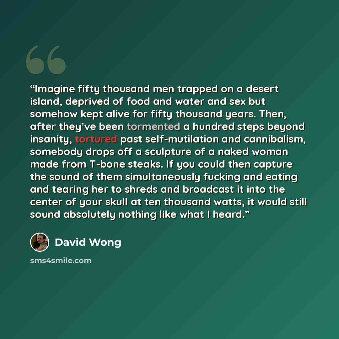 “Imagine fifty thousand men trapped on a desert island, deprived of food and water and sex but somehow kept alive for fifty thousand years. Then, after they’ve been tormented a hundred steps beyond insanity, tortured past self-mutilation and cannibalism, somebody drops off a sculpture of a naked…” quote by David Wong