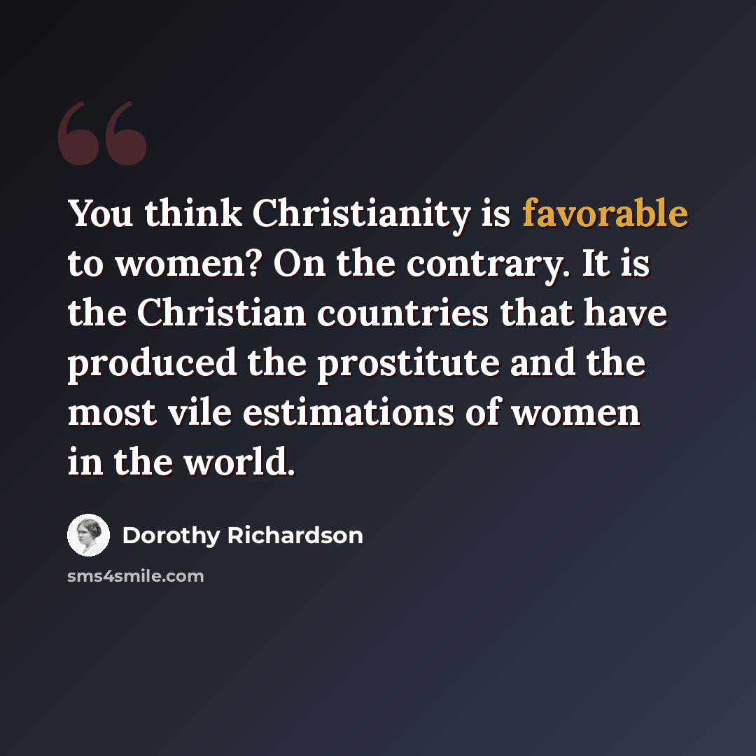 “You think Christianity is favorable to women? On the contrary. It is the Christian countries that have produced the prostitute and the most vile estimations of women in the world.” quote by Dorothy Richardson