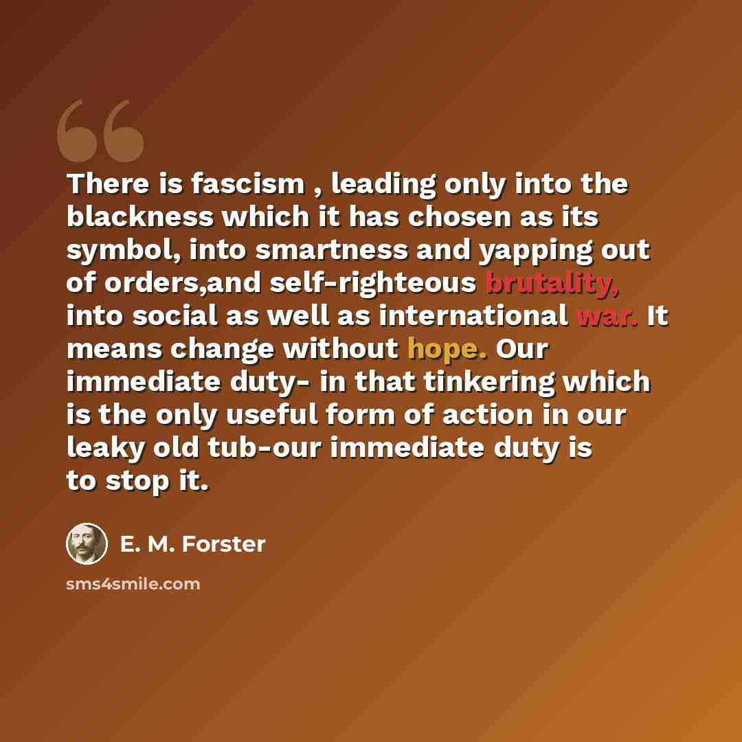 “There is fascism , leading only into the blackness which it has chosen as its symbol, into smartness and yapping out of orders,and self-righteous brutality, into social as well as international war. It means change without hope. Our immediate duty- in that tinkering which is the only useful form…” quote by E. M. Forster