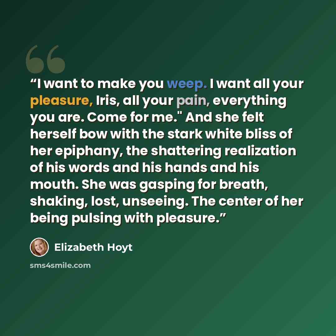 “I want to make you weep. I want all your pleasure, Iris, all your pain, everything you are. Come for me." And she felt herself bow with the stark white bliss of her epiphany, the shattering realization of his words and his hands and his mouth. She was gasping for breath, shaking, lost, unseeing…” quote by Elizabeth Hoyt