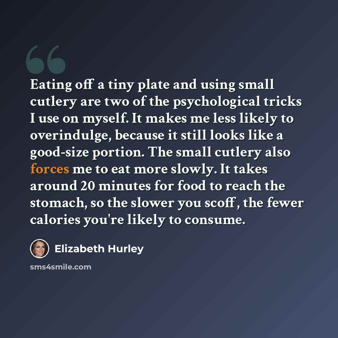 “Eating off a tiny plate and using small cutlery are two of the psychological tricks I use on myself. It makes me less likely to overindulge, because it still looks like a good-size portion. The small cutlery also forces me to eat more slowly. It takes around 20 minutes for food to reach the…” quote by Elizabeth Hurley