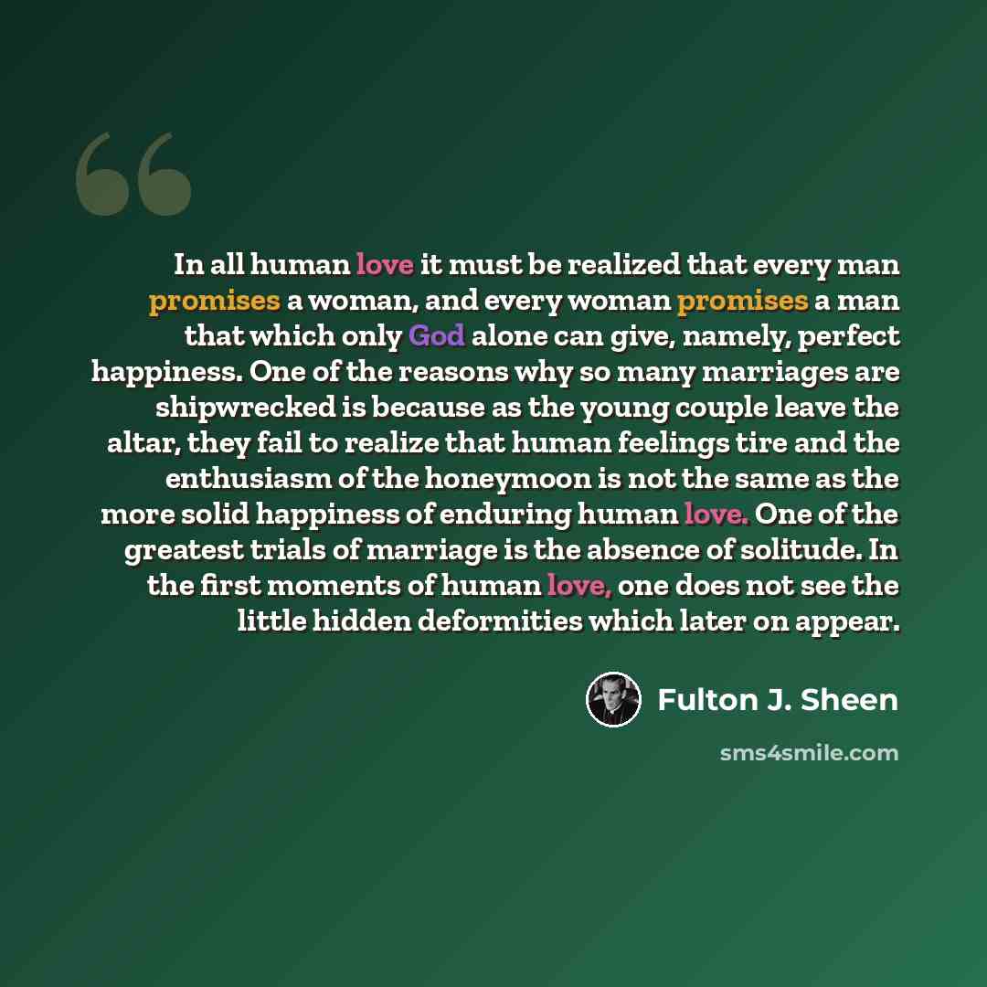 “In all human love it must be realized that every man promises a woman, and every woman promises a man that which only God alone can give, namely, perfect happiness. One of the reasons why so many marriages are shipwrecked is because as the young couple leave the altar, they fail to realize that…” quote by Fulton J. Sheen