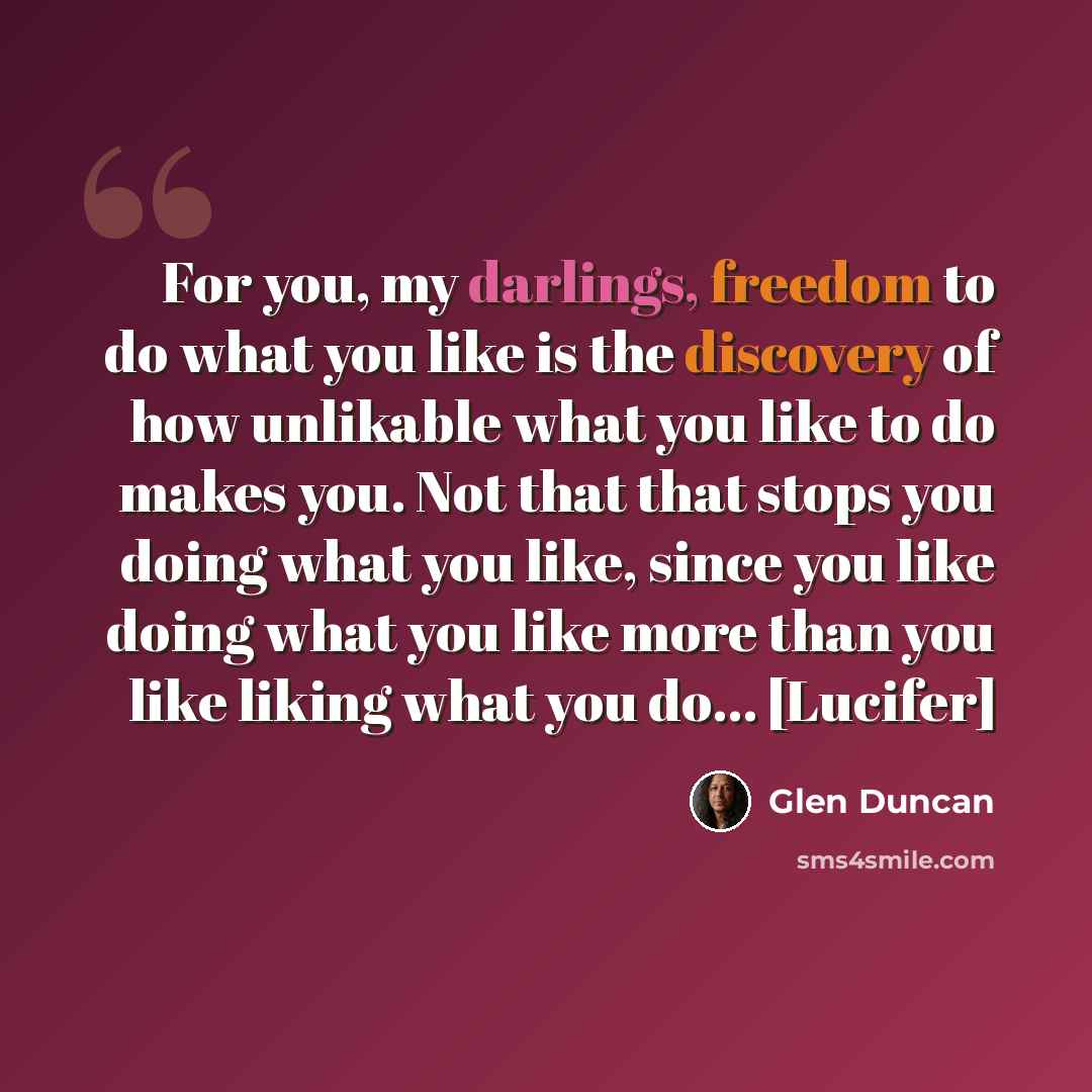 “For you, my darlings, freedom to do what you like is the discovery of how unlikable what you like to do makes you. Not that that stops you doing what you like, since you like doing what you like more than you like liking what you do... [Lucifer]” quote by Glen Duncan
