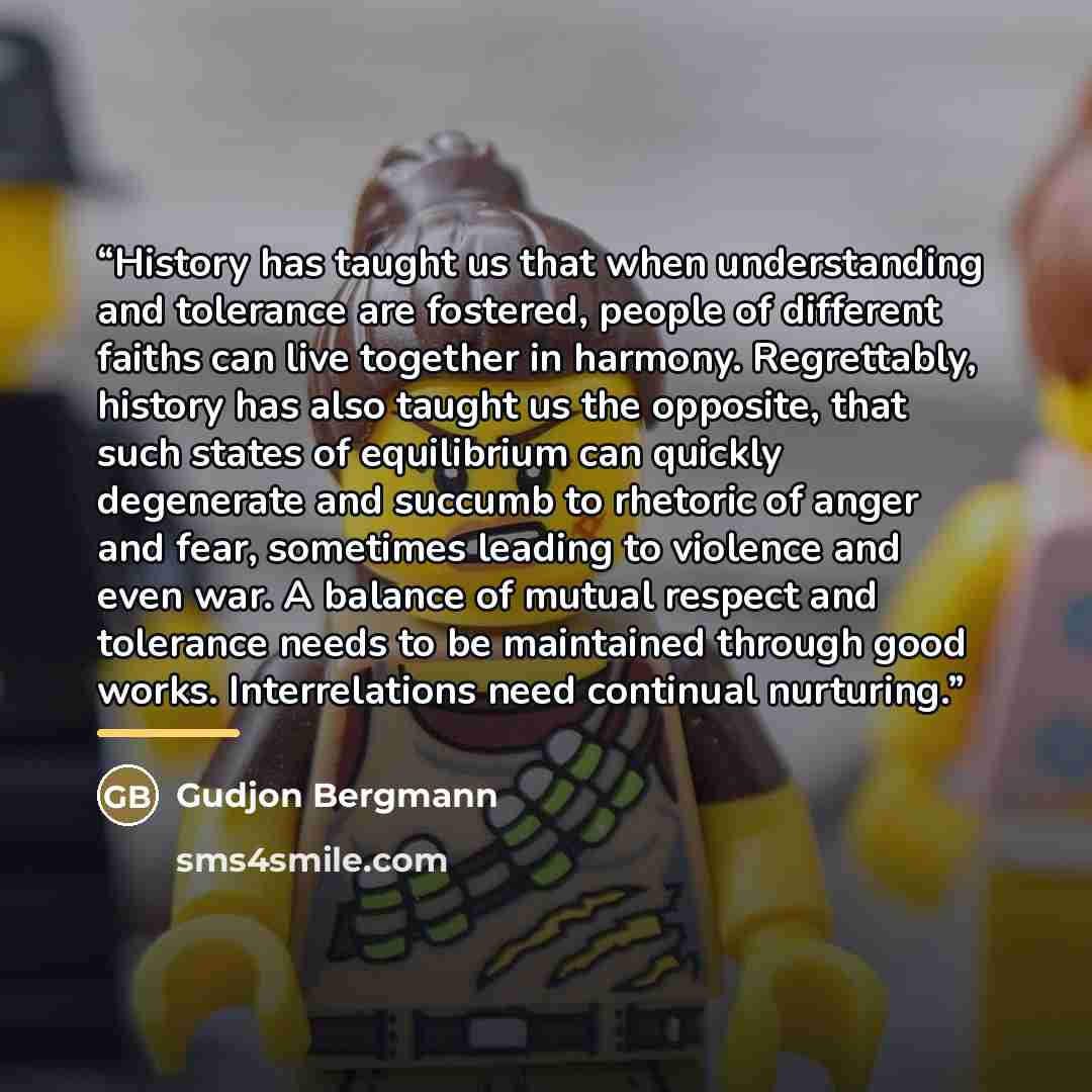 “History has taught us that when understanding and tolerance are fostered, people of different faiths can live together in harmony. Regrettably, history has also taught us the opposite, that such states of equilibrium can quickly degenerate and succumb to rhetoric of anger and fear, sometimes…” quote by Gudjon Bergmann