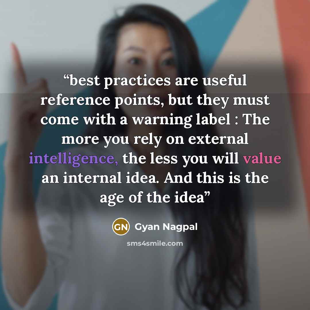“best practices are useful reference points, but they must come with a warning label : The more you rely on external intelligence, the less you will value an internal idea. And this is the age of the idea” quote by Gyan Nagpal