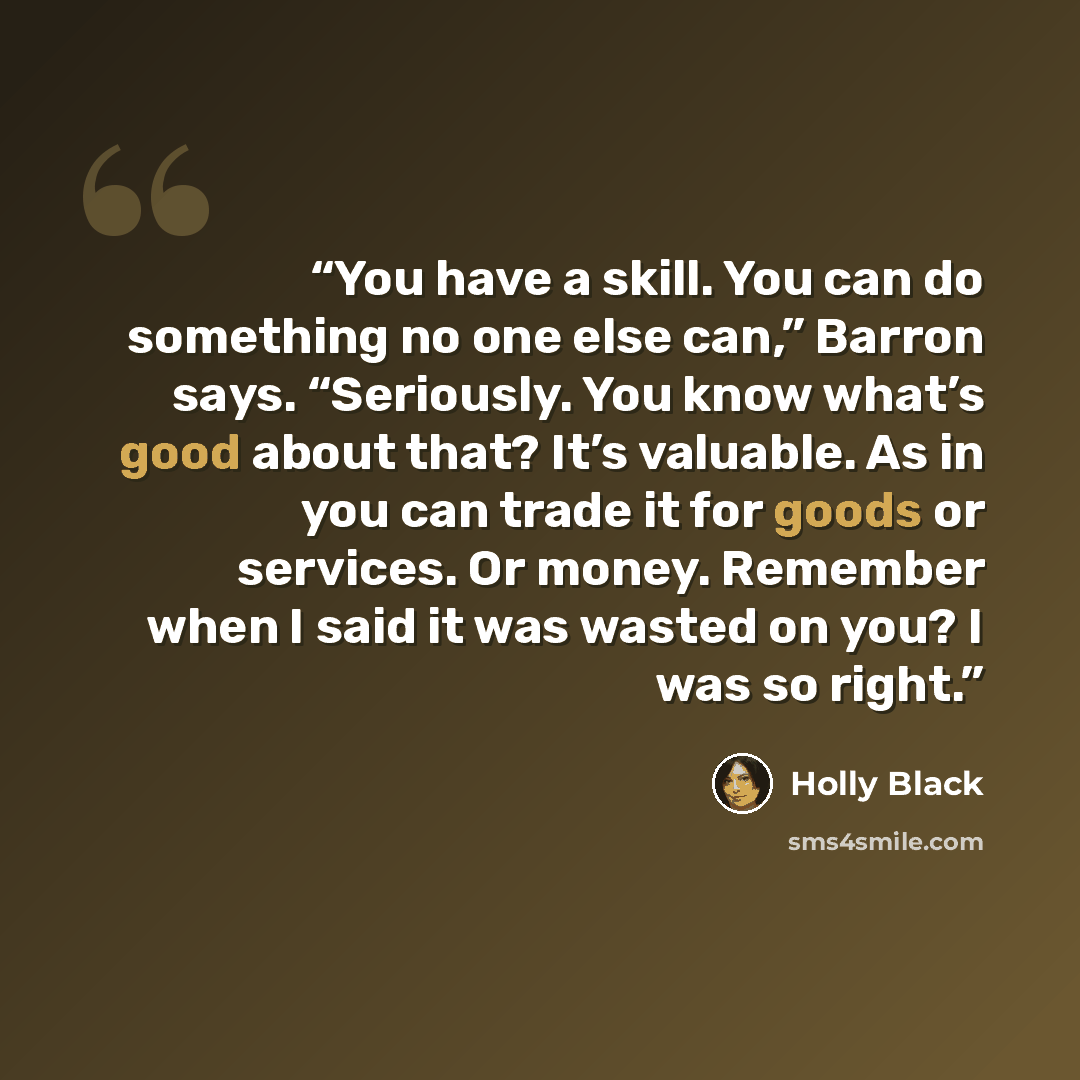 “You have a skill. You can do something no one else can,” Barron says. “Seriously. You know what’s good about that? It’s valuable. As in you can trade it for goods or services. Or money. Remember when I said it was wasted on you? I was so right.” quote by Holly Black