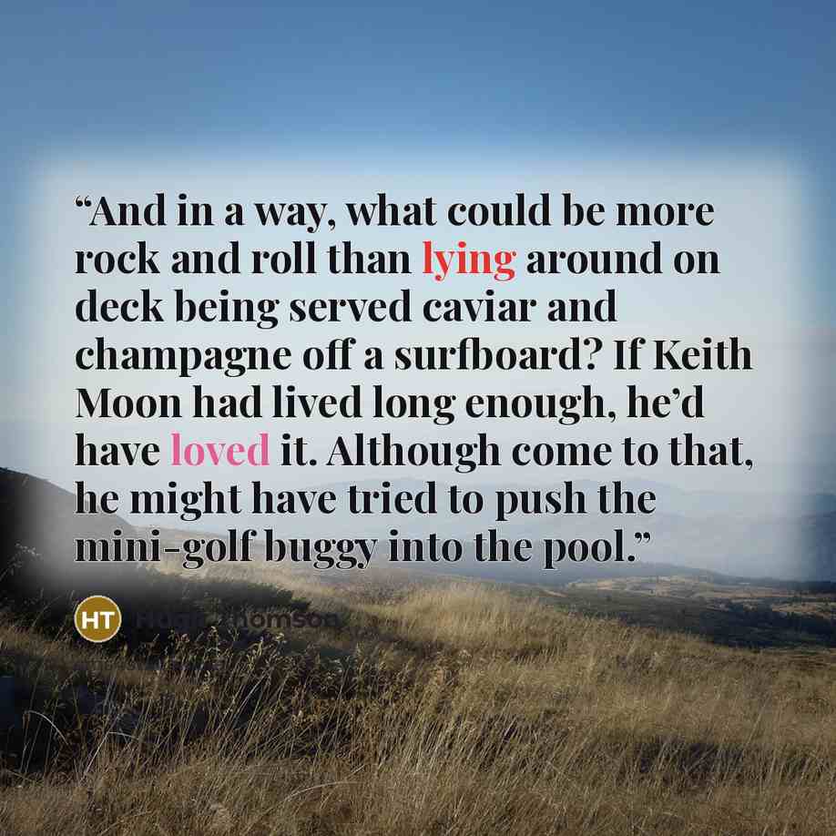 “And in a way, what could be more rock and roll than lying around on deck being served caviar and champagne off a surfboard? If Keith Moon had lived long enough, he’d have loved it. Although come to that, he might have tried to push the mini-golf buggy into the pool.” quote by Hugh Thomson