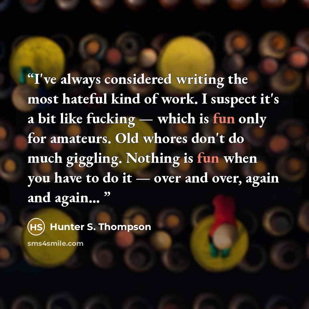 “I've always considered writing the most hateful kind of work. I suspect it's a bit like fucking — which is fun only for amateurs. Old whores don't do much giggling. Nothing is fun when you have to do it — over and over, again and again...” quote by Hunter S. Thompson
