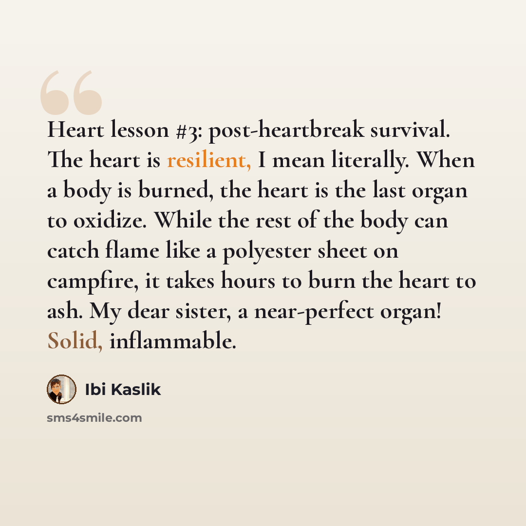“Heart lesson #3: post-heartbreak survival. The heart is resilient, I mean literally. When a body is burned, the heart is the last organ to oxidize. While the rest of the body can catch flame like a polyester sheet on campfire, it takes hours to burn the heart to ash. My dear sister, a near-perfect…” quote by Ibi Kaslik