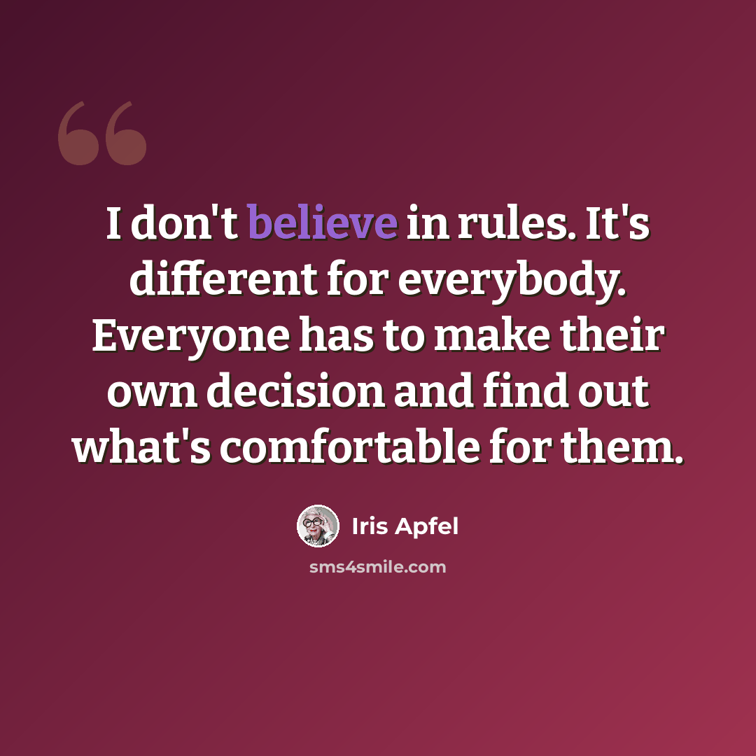 “I don't believe in rules. It's different for everybody. Everyone has to make their own decision and find out what's comfortable for them.” quote by Iris Apfel