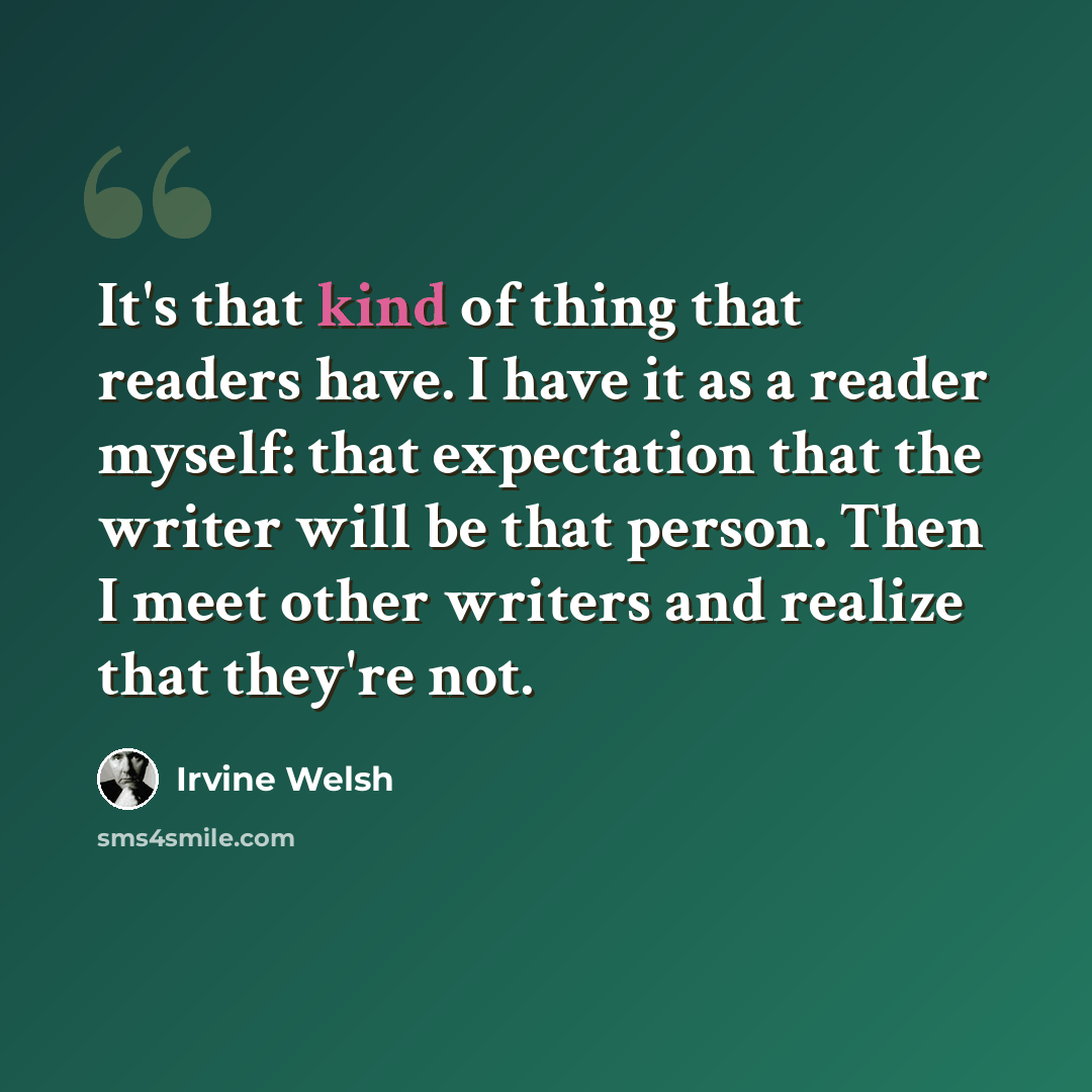 “It's that kind of thing that readers have. I have it as a reader myself: that expectation that the writer will be that person. Then I meet other writers and realize that they're not.” quote by Irvine Welsh