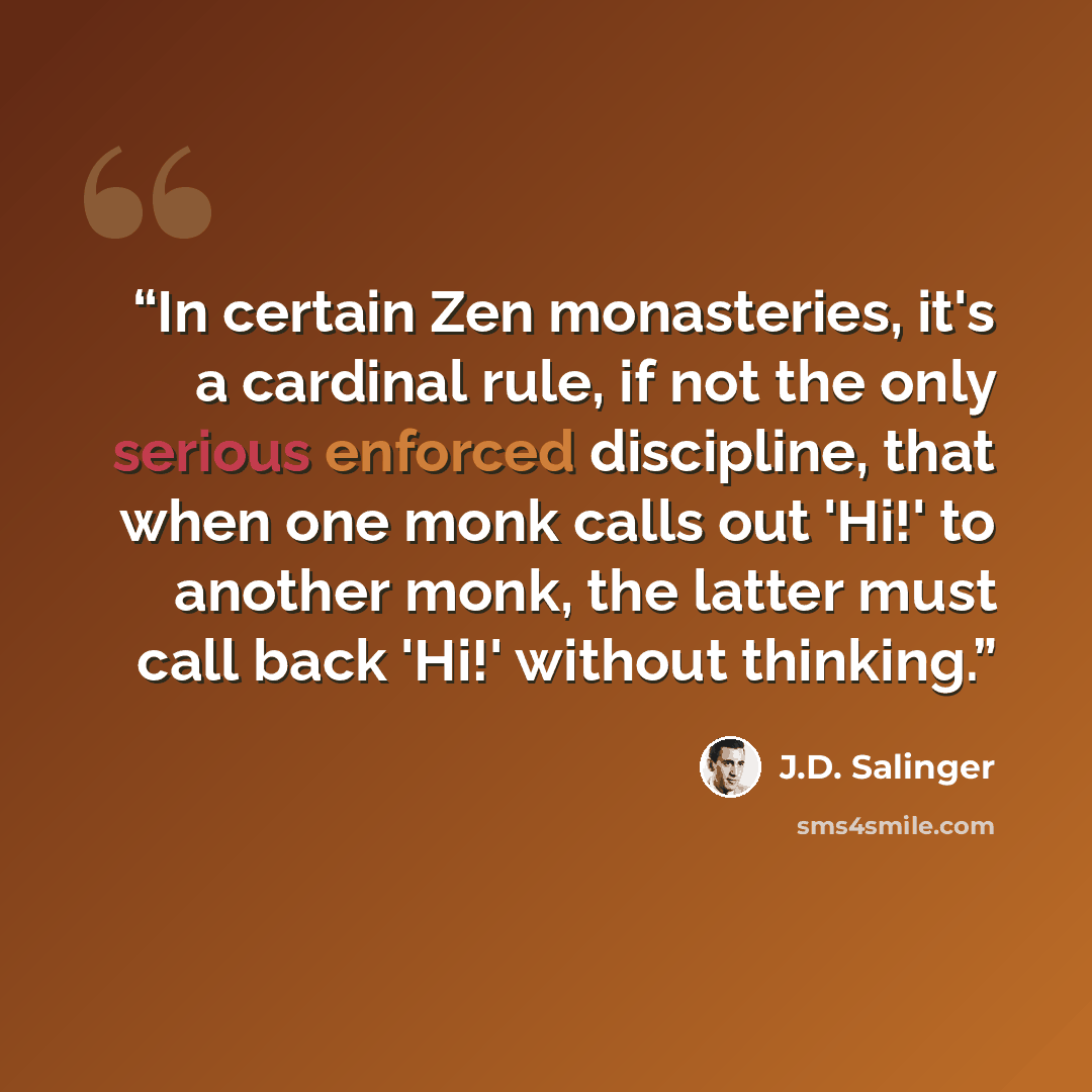 “In certain Zen monasteries, it's a cardinal rule, if not the only serious enforced discipline, that when one monk calls out 'Hi!' to another monk, the latter must call back 'Hi!' without thinking.” quote by j.d. salinger