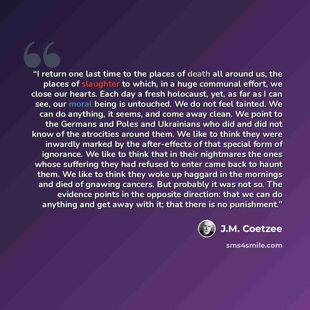 “I return one last time to the places of death all around us, the places of slaughter to which, in a huge communal effort, we close our hearts. Each day a fresh holocaust, yet, as far as I can see, our moral being is untouched. We do not feel tainted. We can do anything, it seems, and come away…” quote by J.M. Coetzee