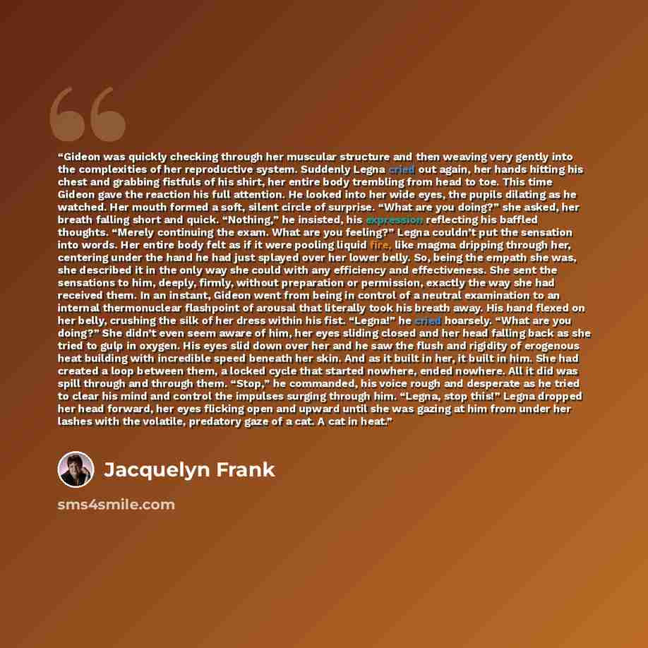 “Gideon was quickly checking through her muscular structure and then weaving very gently into the complexities of her reproductive system. Suddenly Legna cried out again, her hands hitting his chest and grabbing fistfuls of his shirt, her entire body trembling from head to toe. This time Gideon…” quote by Jacquelyn Frank