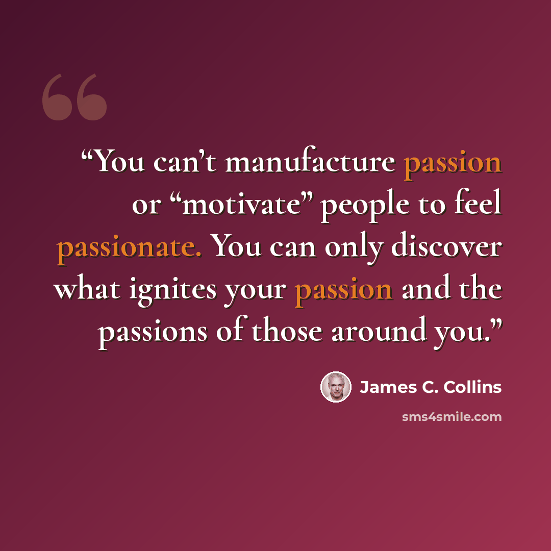 “You can’t manufacture passion or “motivate” people to feel passionate. You can only discover what ignites your passion and the passions of those around you.” quote by James C. Collins