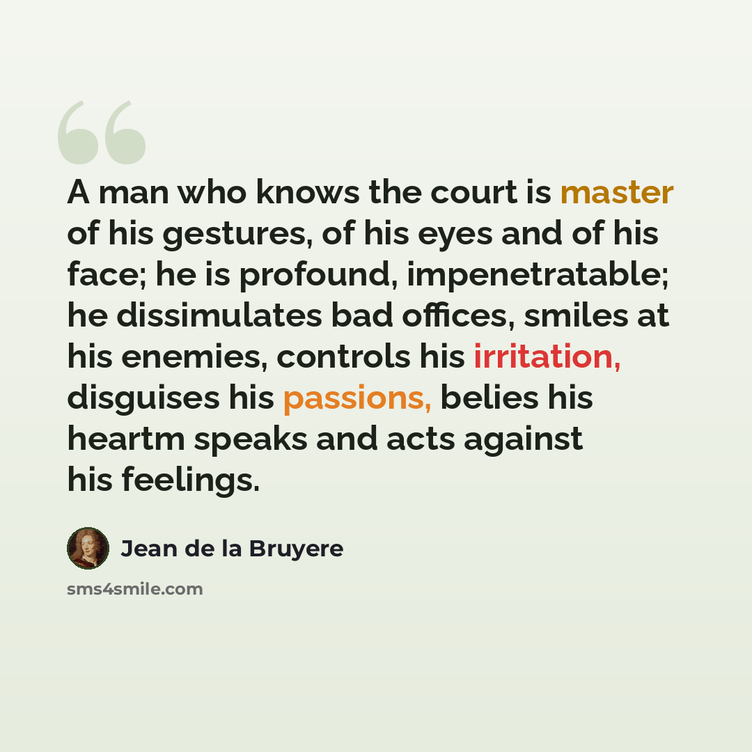 “A man who knows the court is master of his gestures, of his eyes and of his face; he is profound, impenetratable; he dissimulates bad offices, smiles at his enemies, controls his irritation, disguises his passions, belies his heartm speaks and acts against his feelings.” quote by Jean de la Bruyere