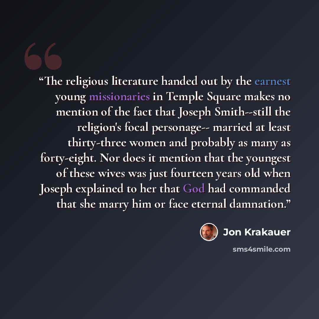 “The religious literature handed out by the earnest young missionaries in Temple Square makes no mention of the fact that Joseph Smith--still the religion's focal personage-- married at least thirty-three women and probably as many as forty-eight. Nor does it mention that the youngest of these…” quote by Jon Krakauer