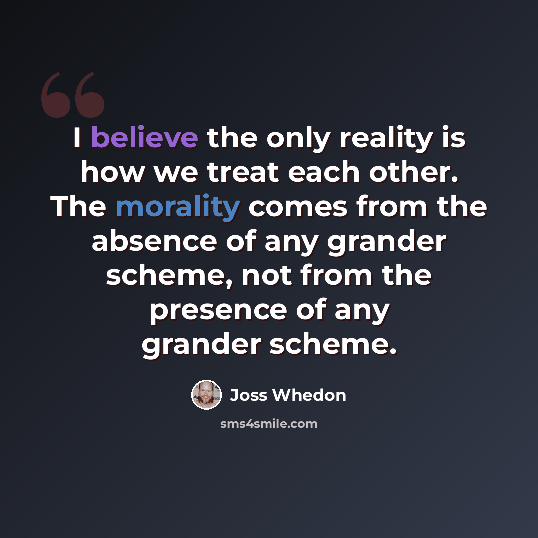 “I believe the only reality is how we treat each other. The morality comes from the absence of any grander scheme, not from the presence of any grander scheme.” quote by Joss Whedon