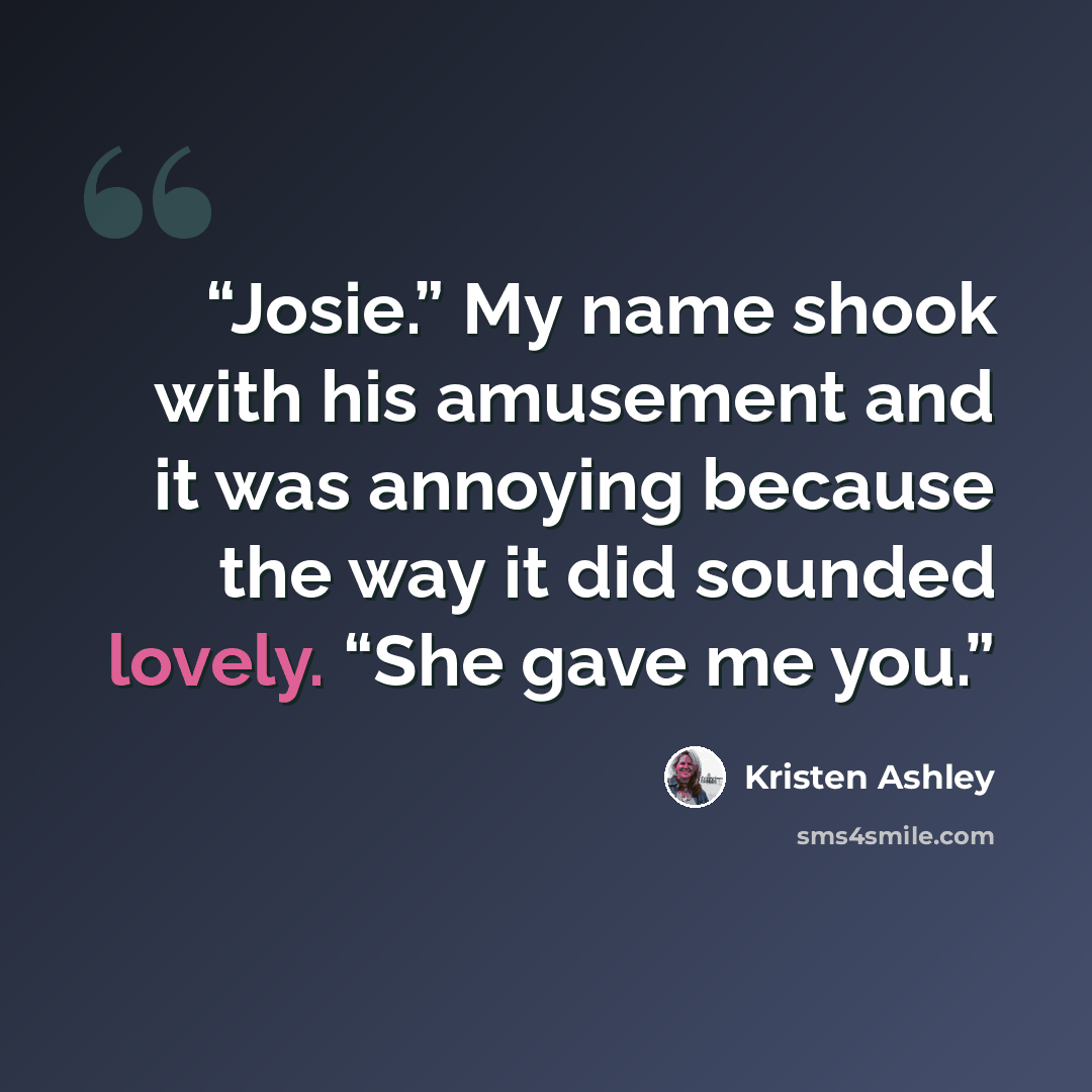 “Josie.” My name shook with his amusement and it was annoying because the way it did sounded lovely. “She gave me you.” quote by Kristen Ashley