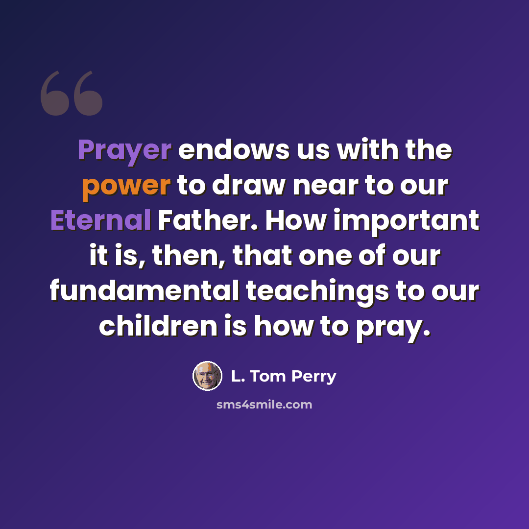“Prayer endows us with the power to draw near to our Eternal Father. How important it is, then, that one of our fundamental teachings to our children is how to pray.” quote by L. Tom Perry