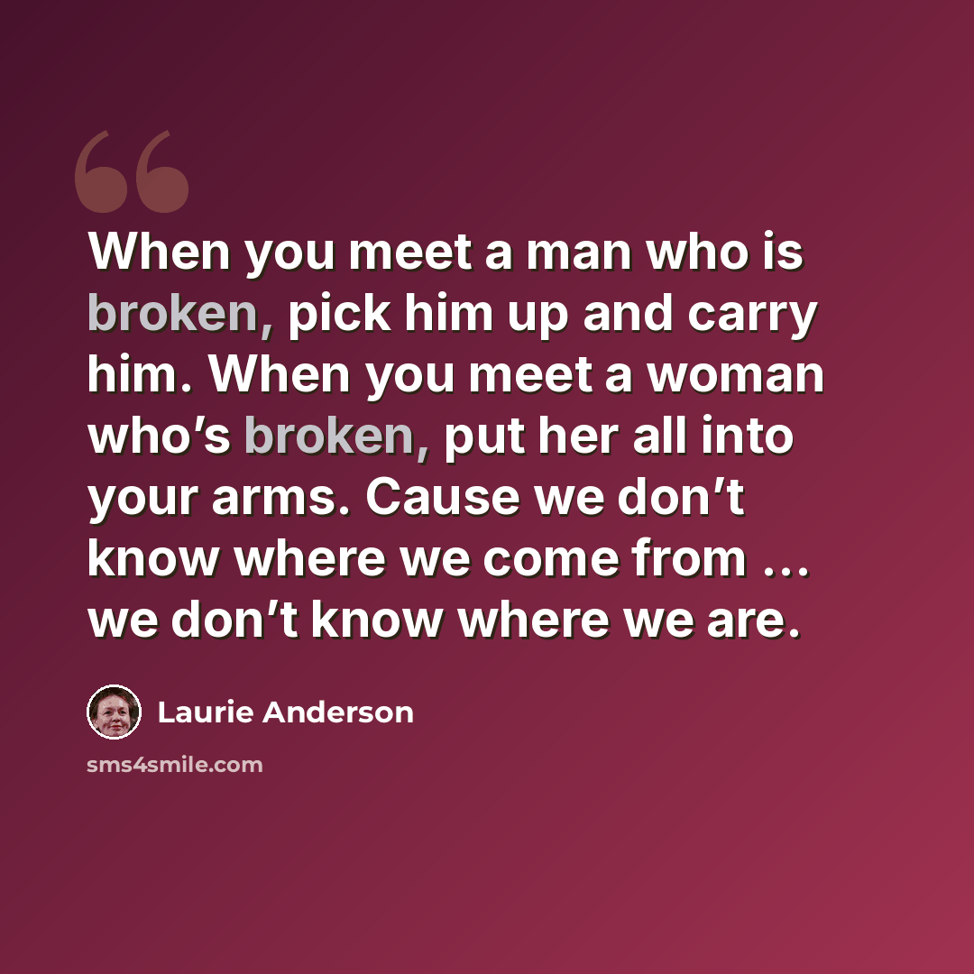“When you meet a man who is broken, pick him up and carry him. When you meet a woman who’s broken, put her all into your arms. Cause we don’t know where we come from … we don’t know where we are.” quote by Laurie Anderson