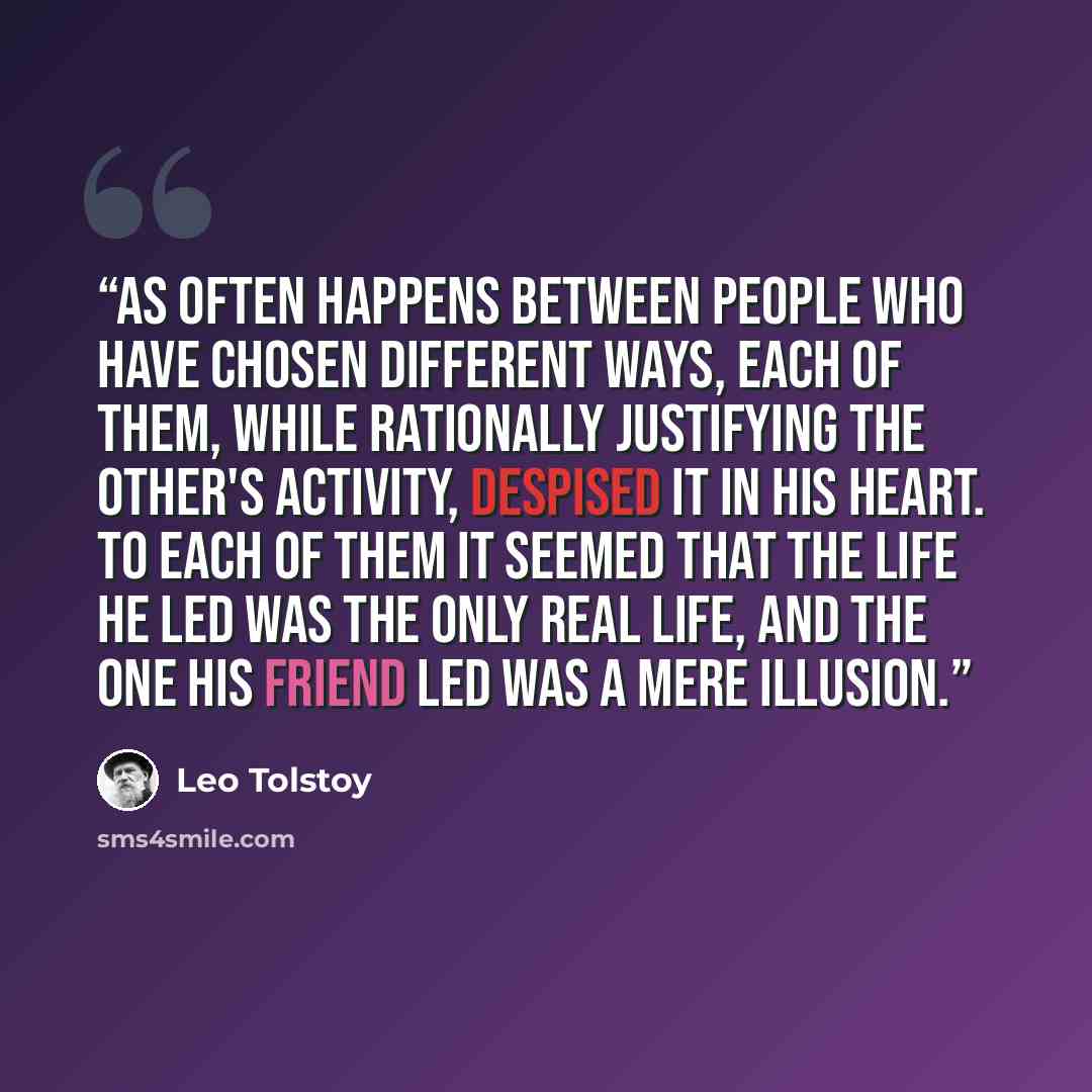 “As often happens between people who have chosen different ways, each of them, while rationally justifying the other's activity, despised it in his heart. To each of them it seemed that the life he led was the only real life, and the one his friend led was a mere illusion.” quote by Leo Tolstoy