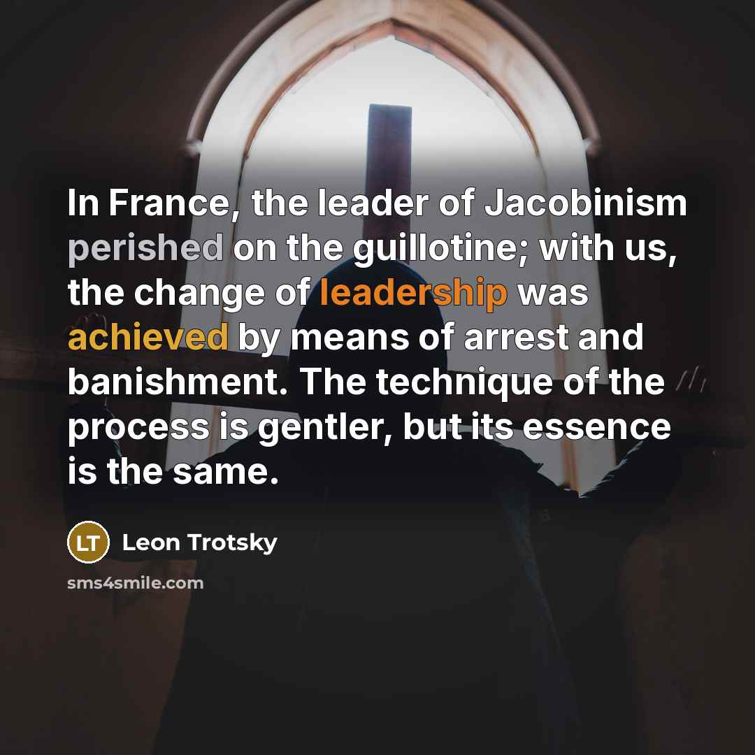 “In France, the leader of Jacobinism perished on the guillotine; with us, the change of leadership was achieved by means of arrest and banishment. The technique of the process is gentler, but its essence is the same.” quote by Leon Trotsky