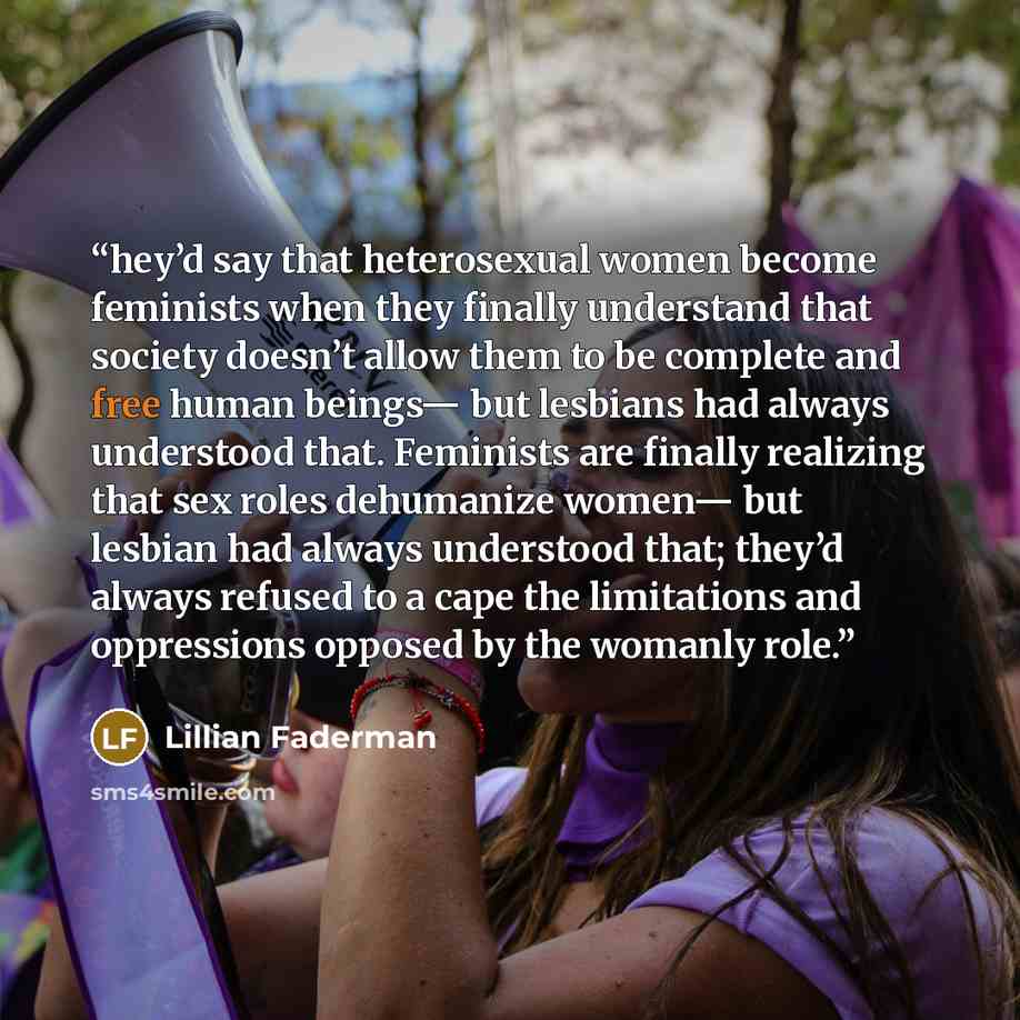 “hey’d say that heterosexual women become feminists when they finally understand that society doesn’t allow them to be complete and free human beings— but lesbians had always understood that. Feminists are finally realizing that sex roles dehumanize women— but lesbian had always understood that…” quote by Lillian Faderman