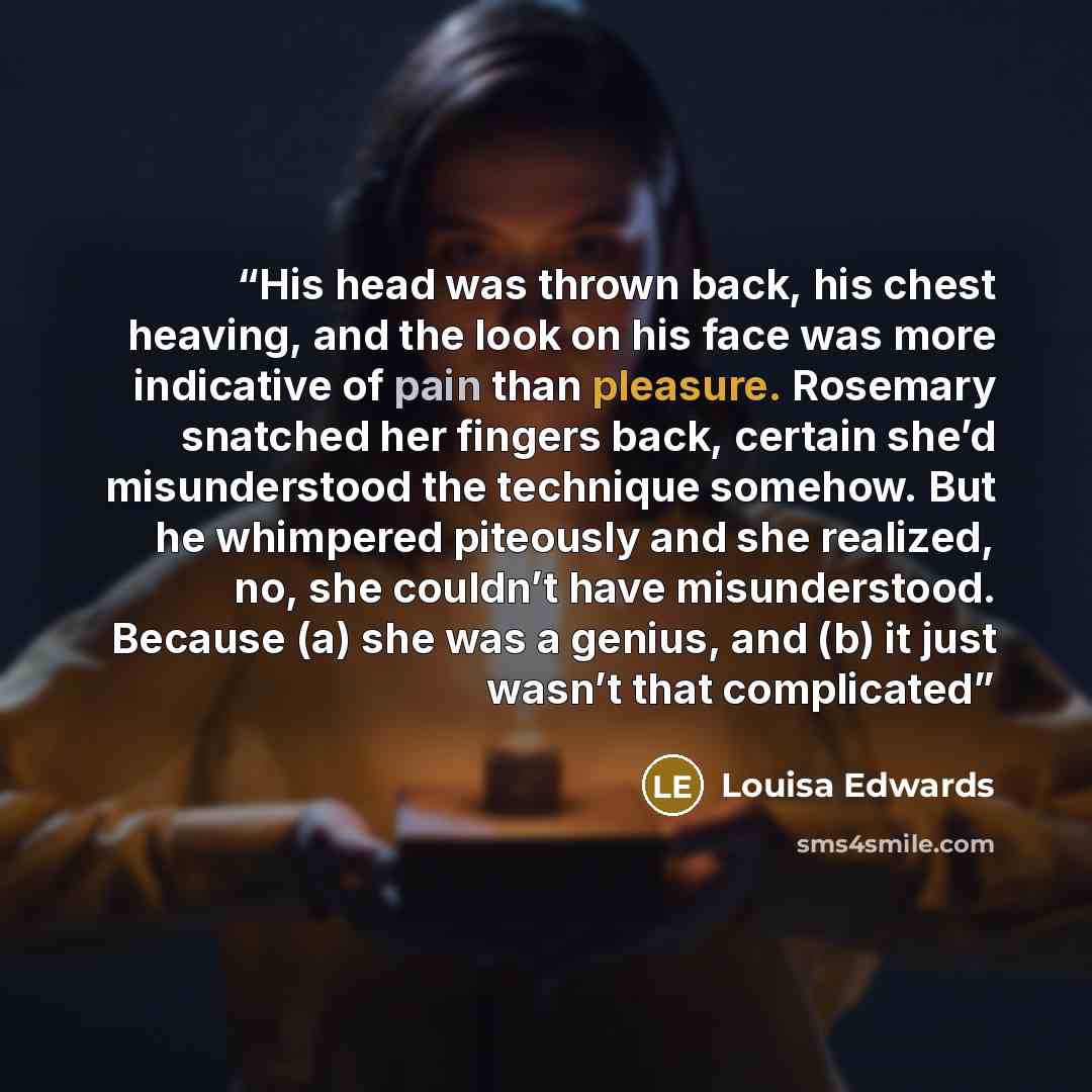 “His head was thrown back, his chest heaving, and the look on his face was more indicative of pain than pleasure. Rosemary snatched her fingers back, certain she’d misunderstood the technique somehow. But he whimpered piteously and she realized, no, she couldn’t have misunderstood. Because (a) she…” quote by Louisa Edwards