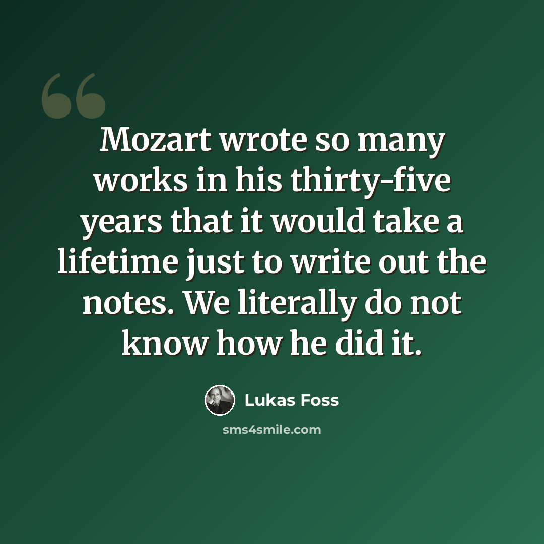 “Mozart wrote so many works in his thirty-five years that it would take a lifetime just to write out the notes. We literally do not know how he did it.” quote by Lukas Foss